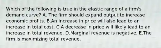 Which of the following is true in the elastic range of a firm's demand curve? A. The firm should expand output to increase economic profits. B.An increase in price will also lead to an increase in total cost. C.A decrease in price will likely lead to an increase in total revenue. D.Marginal revenue is negative. E.The firm is maximizing total revenue.