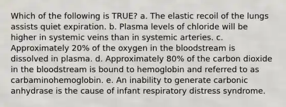 Which of the following is TRUE? a. The elastic recoil of the lungs assists quiet expiration. b. Plasma levels of chloride will be higher in systemic veins than in systemic arteries. c. Approximately 20% of the oxygen in the bloodstream is dissolved in plasma. d. Approximately 80% of the carbon dioxide in the bloodstream is bound to hemoglobin and referred to as carbaminohemoglobin. e. An inability to generate carbonic anhydrase is the cause of infant respiratory distress syndrome.