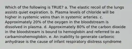 Which of the following is TRUE? a. The elastic recoil of the lungs assists quiet expiration. b. Plasma levels of chloride will be higher in systemic veins than in systemic arteries. c. Approximately 20% of the oxygen in the bloodstream is dissolved in plasma. d. Approximately 80% of the carbon dioxide in the bloodstream is bound to hemoglobin and referred to as carbaminohemoglobin. e. An inability to generate carbonic anhydrase is the cause of infant respiratory distress syndrome