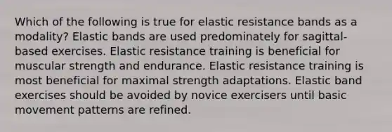 Which of the following is true for elastic resistance bands as a modality? Elastic bands are used predominately for sagittal-based exercises. Elastic resistance training is beneficial for muscular strength and endurance. Elastic resistance training is most beneficial for maximal strength adaptations. Elastic band exercises should be avoided by novice exercisers until basic movement patterns are refined.