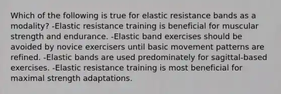 Which of the following is true for elastic resistance bands as a modality? -Elastic resistance training is beneficial for muscular strength and endurance. -Elastic band exercises should be avoided by novice exercisers until basic movement patterns are refined. -Elastic bands are used predominately for sagittal-based exercises. -Elastic resistance training is most beneficial for maximal strength adaptations.