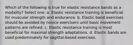 Which of the following is true for elastic resistance bands as a modality? Select one: a. Elastic resistance training is beneficial for muscular strength and endurance. b. Elastic band exercises should be avoided by novice exercisers until basic movement patterns are refined. c. Elastic resistance training is most beneficial for maximal strength adaptations. d. Elastic bands are used predominately for sagittal-based exercises.