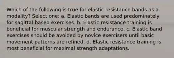 Which of the following is true for elastic resistance bands as a modality? Select one: a. Elastic bands are used predominately for sagittal-based exercises. b. Elastic resistance training is beneficial for muscular strength and endurance. c. Elastic band exercises should be avoided by novice exercisers until basic movement patterns are refined. d. Elastic resistance training is most beneficial for maximal strength adaptations.