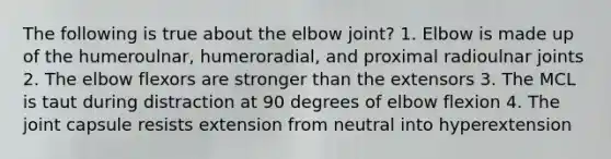 The following is true about the elbow joint? 1. Elbow is made up of the humeroulnar, humeroradial, and proximal radioulnar joints 2. The elbow flexors are stronger than the extensors 3. The MCL is taut during distraction at 90 degrees of elbow flexion 4. The joint capsule resists extension from neutral into hyperextension