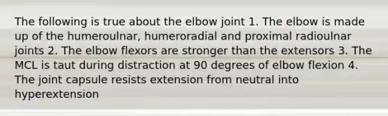 The following is true about the elbow joint 1. The elbow is made up of the humeroulnar, humeroradial and proximal radioulnar joints 2. The elbow flexors are stronger than the extensors 3. The MCL is taut during distraction at 90 degrees of elbow flexion 4. The joint capsule resists extension from neutral into hyperextension