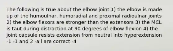 The following is true about the elbow joint 1) the elbow is made up of the humoulnar, humoradial and proximal radioulnar joints 2) the elbow flexors are stronger than the extensors 3) the MCL is taut during distraction at 90 degrees of elbow flexion 4) the joint capsule resists extension from neutral into hyperextension -1 -1 and 2 -all are correct -4