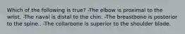 Which of the following is true? -The elbow is proximal to the wrist. -The naval is distal to the chin. -The breastbone is posterior to the spine.. -The collarbone is superior to the shoulder blade.