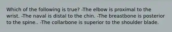 Which of the following is true? -The elbow is proximal to the wrist. -The naval is distal to the chin. -The breastbone is posterior to the spine.. -The collarbone is superior to the shoulder blade.