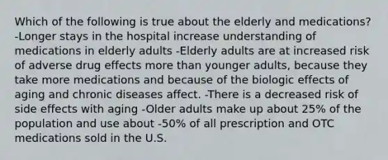 Which of the following is true about the elderly and medications? -Longer stays in the hospital increase understanding of medications in elderly adults -Elderly adults are at increased risk of adverse drug effects more than younger adults, because they take more medications and because of the biologic effects of aging and chronic diseases affect. -There is a decreased risk of side effects with aging -Older adults make up about 25% of the population and use about -50% of all prescription and OTC medications sold in the U.S.