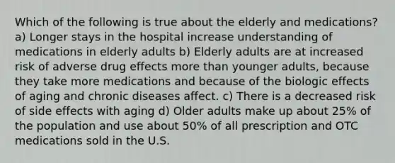 Which of the following is true about the elderly and medications? a) Longer stays in the hospital increase understanding of medications in elderly adults b) Elderly adults are at increased risk of adverse drug effects more than younger adults, because they take more medications and because of the biologic effects of aging and chronic diseases affect. c) There is a decreased risk of side effects with aging d) Older adults make up about 25% of the population and use about 50% of all prescription and OTC medications sold in the U.S.