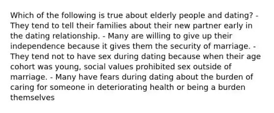 Which of the following is true about elderly people and dating? - They tend to tell their families about their new partner early in the dating relationship. - Many are willing to give up their independence because it gives them the security of marriage. - They tend not to have sex during dating because when their age cohort was young, social values prohibited sex outside of marriage. - Many have fears during dating about the burden of caring for someone in deteriorating health or being a burden themselves