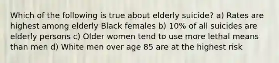 Which of the following is true about elderly suicide? a) Rates are highest among elderly Black females b) 10% of all suicides are elderly persons c) Older women tend to use more lethal means than men d) White men over age 85 are at the highest risk