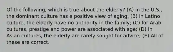 Of the following, which is true about the elderly? (A) in the U.S., the dominant culture has a positive view of aging; (B) in Latino culture, the elderly have no authority in the family; (C) for Arab cultures, prestige and power are associated with age; (D) in Asian cultures, the elderly are rarely sought for advice; (E) All of these are correct.