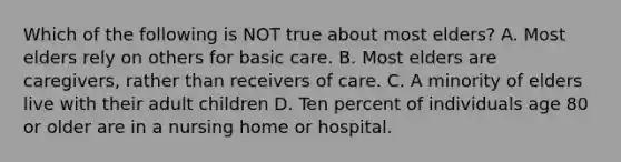 Which of the following is NOT true about most elders? A. Most elders rely on others for basic care. B. Most elders are caregivers, rather than receivers of care. C. A minority of elders live with their adult children D. Ten percent of individuals age 80 or older are in a nursing home or hospital.