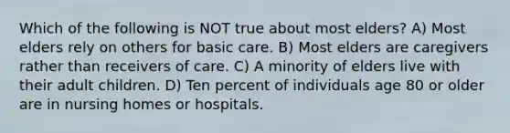 Which of the following is NOT true about most elders? A) Most elders rely on others for basic care. B) Most elders are caregivers rather than receivers of care. C) A minority of elders live with their adult children. D) Ten percent of individuals age 80 or older are in nursing homes or hospitals.