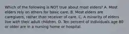 Which of the following is NOT true about most elders? A. Most elders rely on others for basic care. B. Most elders are caregivers, rather than receiver of care. C. A minority of elders live with their adult children. D. Ten percent of individuals age 80 or older are in a nursing home or hospital.