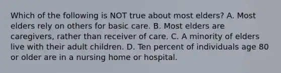 Which of the following is NOT true about most elders? A. Most elders rely on others for basic care. B. Most elders are caregivers, rather than receiver of care. C. A minority of elders live with their adult children. D. Ten percent of individuals age 80 or older are in a nursing home or hospital.