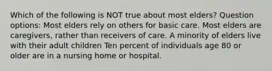 Which of the following is NOT true about most elders? Question options: Most elders rely on others for basic care. Most elders are caregivers, rather than receivers of care. A minority of elders live with their adult children Ten percent of individuals age 80 or older are in a nursing home or hospital.