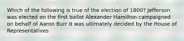 Which of the following is true of the election of 1800? Jefferson was elected on the first ballot Alexander Hamilton campaigned on behalf of Aaron Burr It was ultimately decided by the House of Representatives