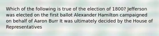 Which of the following is true of the election of 1800? Jefferson was elected on the first ballot Alexander Hamilton campaigned on behalf of Aaron Burr It was ultimately decided by the House of Representatives