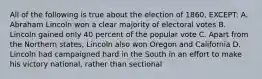 All of the following is true about the election of 1860, EXCEPT: A. Abraham Lincoln won a clear majority of electoral votes B. Lincoln gained only 40 percent of the popular vote C. Apart from the Northern states, Lincoln also won Oregon and California D. Lincoln had campaigned hard in the South in an effort to make his victory national, rather than sectional