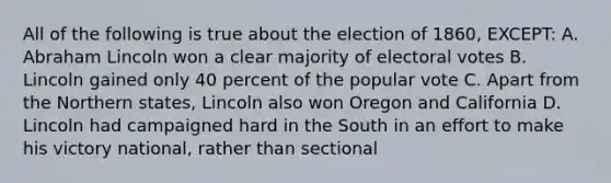 All of the following is true about the election of 1860, EXCEPT: A. Abraham Lincoln won a clear majority of electoral votes B. Lincoln gained only 40 percent of the popular vote C. Apart from the Northern states, Lincoln also won Oregon and California D. Lincoln had campaigned hard in the South in an effort to make his victory national, rather than sectional