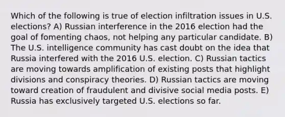 Which of the following is true of election infiltration issues in U.S. elections? A) Russian interference in the 2016 election had the goal of fomenting chaos, not helping any particular candidate. B) The U.S. intelligence community has cast doubt on the idea that Russia interfered with the 2016 U.S. election. C) Russian tactics are moving towards amplification of existing posts that highlight divisions and conspiracy theories. D) Russian tactics are moving toward creation of fraudulent and divisive social media posts. E) Russia has exclusively targeted U.S. elections so far.