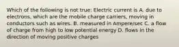 Which of the following is not true: Electric current is A. due to electrons, which are the mobile charge carriers, moving in conductors such as wires. B. measured in Ampere/sec C. a flow of charge from high to low potential energy D. flows in the direction of moving positive charges