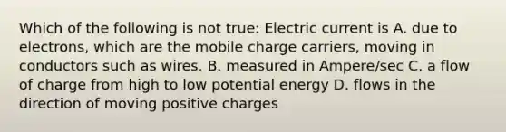 Which of the following is not true: Electric current is A. due to electrons, which are the mobile charge carriers, moving in conductors such as wires. B. measured in Ampere/sec C. a flow of charge from high to low potential energy D. flows in the direction of moving positive charges