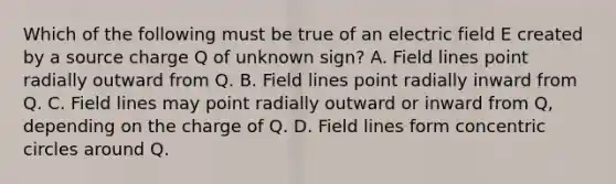 Which of the following must be true of an electric field E created by a source charge Q of unknown sign? A. Field lines point radially outward from Q. B. Field lines point radially inward from Q. C. Field lines may point radially outward or inward from Q, depending on the charge of Q. D. Field lines form concentric circles around Q.