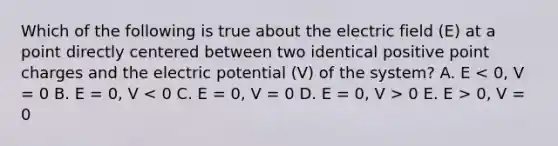 Which of the following is true about the electric field (E) at a point directly centered between two identical positive point charges and the electric potential (V) of the system? A. E 0 E. E > 0, V = 0