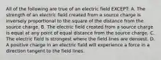 All of the following are true of an electric field EXCEPT: A. The strength of an electric field created from a source charge is inversely proportional to the square of the distance from the source charge. B. The electric field created from a source charge is equal at any point of equal distance from the source charge. C. The electric field is strongest where the field lines are densest. D. A positive charge in an electric field will experience a force in a direction tangent to the field lines.