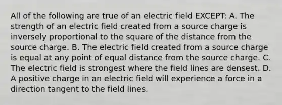 All of the following are true of an electric field EXCEPT: A. The strength of an electric field created from a source charge is inversely proportional to the square of the distance from the source charge. B. The electric field created from a source charge is equal at any point of equal distance from the source charge. C. The electric field is strongest where the field lines are densest. D. A positive charge in an electric field will experience a force in a direction tangent to the field lines.