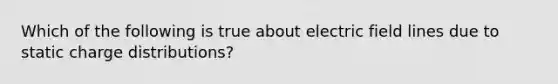 Which of the following is true about electric field lines due to static charge distributions?