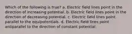 Which of the following is true? a. Electric field lines point in the direction of increasing potential. b. Electric field lines point in the direction of decreasing potential. c. Electric field lines point parallel to the equipotentials. d. Electric field lines point antiparallel to the direction of constant potential.