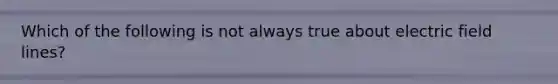 Which of the following is not always true about electric field lines?