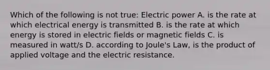 Which of the following is not true: Electric power A. is the rate at which electrical energy is transmitted B. is the rate at which energy is stored in electric fields or magnetic fields C. is measured in watt/s D. according to Joule's Law, is the product of applied voltage and the electric resistance.