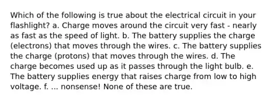 Which of the following is true about the electrical circuit in your flashlight? a. Charge moves around the circuit very fast - nearly as fast as the speed of light. b. The battery supplies the charge (electrons) that moves through the wires. c. The battery supplies the charge (protons) that moves through the wires. d. The charge becomes used up as it passes through the light bulb. e. The battery supplies energy that raises charge from low to high voltage. f. ... nonsense! None of these are true.