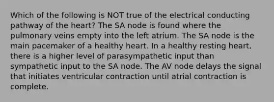 Which of the following is NOT true of the electrical conducting pathway of the heart? The SA node is found where the pulmonary veins empty into the left atrium. The SA node is the main pacemaker of a healthy heart. In a healthy resting heart, there is a higher level of parasympathetic input than sympathetic input to the SA node. The AV node delays the signal that initiates ventricular contraction until atrial contraction is complete.