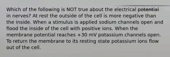 Which of the following is NOT true about the electrical potential in nerves? At rest the outside of the cell is more negative than the inside. When a stimulus is applied sodium channels open and flood the inside of the cell with positive ions. When the membrane potential reaches +30 mV potassium channels open. To return the membrane to its resting state potassium ions flow out of the cell.