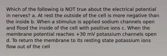 Which of the following is NOT true about the electrical potential in nerves? a. At rest the outside of the cell is more negative than the inside b. When a stimulus is applied sodium channels open and flood the inside of the cell with positive ions c. When the membrane potential reaches +30 mV potassium channels open d. To return the membrane to its resting state potassium ions flow out of the cell