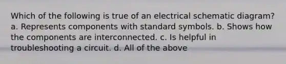 Which of the following is true of an electrical schematic diagram? a. Represents components with standard symbols. b. Shows how the components are interconnected. c. Is helpful in troubleshooting a circuit. d. All of the above