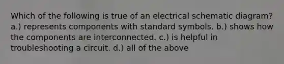 Which of the following is true of an electrical schematic diagram? a.) represents components with standard symbols. b.) shows how the components are interconnected. c.) is helpful in troubleshooting a circuit. d.) all of the above