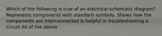 Which of the following is true of an electrical schematic diagram? Represents components with standard symbols. Shows how the components are interconnected Is helpful in troubleshooting a circuit All of the above