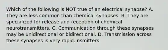 Which of the following is NOT true of an electrical synapse? A. They are less common than chemical synapses. B. They are specialized for release and reception of chemical neurotransmitters. C. Communication through these synapses may be unidirectional or bidirectional. D. Transmission across these synapses is very rapid. nsmitters