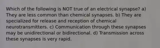 Which of the following is NOT true of an electrical synapse? a) They are less common than chemical synapses. b) They are specialized for release and reception of chemical neurotransmitters. c) Communication through these synapses may be unidirectional or bidirectional. d) Transmission across these synapses is very rapid.