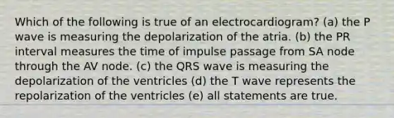 Which of the following is true of an electrocardiogram? (a) the P wave is measuring the depolarization of the atria. (b) the PR interval measures the time of impulse passage from SA node through the AV node. (c) the QRS wave is measuring the depolarization of the ventricles (d) the T wave represents the repolarization of the ventricles (e) all statements are true.