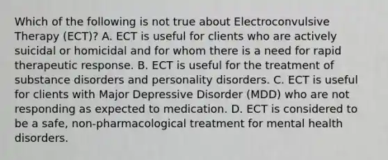 Which of the following is not true about Electroconvulsive Therapy (ECT)? A. ECT is useful for clients who are actively suicidal or homicidal and for whom there is a need for rapid therapeutic response. B. ECT is useful for the treatment of substance disorders and personality disorders. C. ECT is useful for clients with Major Depressive Disorder (MDD) who are not responding as expected to medication. D. ECT is considered to be a safe, non-pharmacological treatment for mental health disorders.