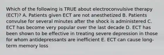 Which of the following is TRUE about electroconvulsive therapy (ECT)? A. Patients given ECT are not anesthetized B. Patients convulse for several minutes after the shock is administered C. ECT has become very popular over the last decade D. ECT has been shown to be effective in treating severe depression in those for whom antidepressants are inefficient E. ECT can cause long-term memory loss