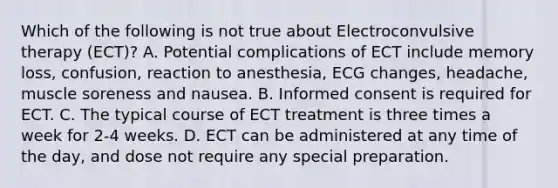 Which of the following is not true about Electroconvulsive therapy (ECT)? A. Potential complications of ECT include memory loss, confusion, reaction to anesthesia, ECG changes, headache, muscle soreness and nausea. B. Informed consent is required for ECT. C. The typical course of ECT treatment is three times a week for 2-4 weeks. D. ECT can be administered at any time of the day, and dose not require any special preparation.